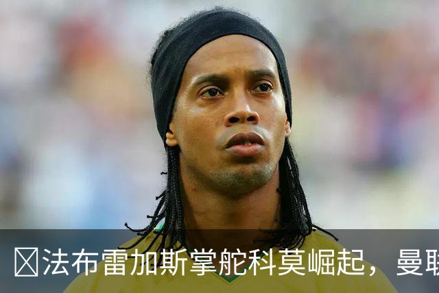 ​法布雷加斯掌舵科莫崛起，曼联到访将书写球队新历史