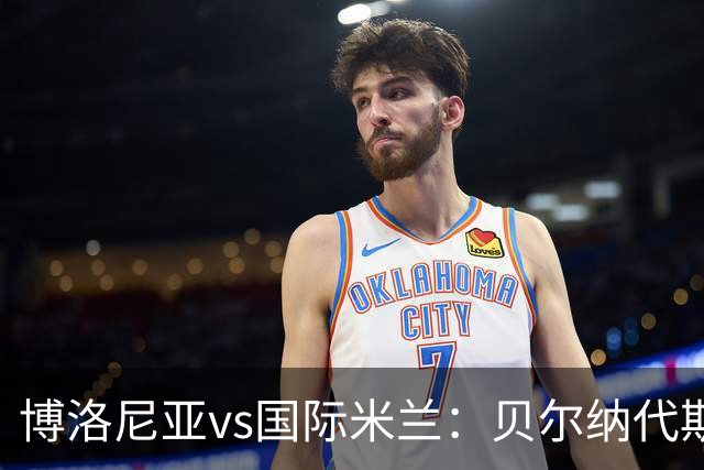 博洛尼亚vs国际米兰：贝尔纳代斯基、达米安首发，巴雷拉、马库斯-图拉姆出战