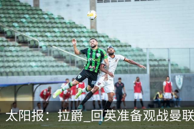 太阳报：拉爵 回英准备观战曼联对阵切尔西；曼联陷更深危机