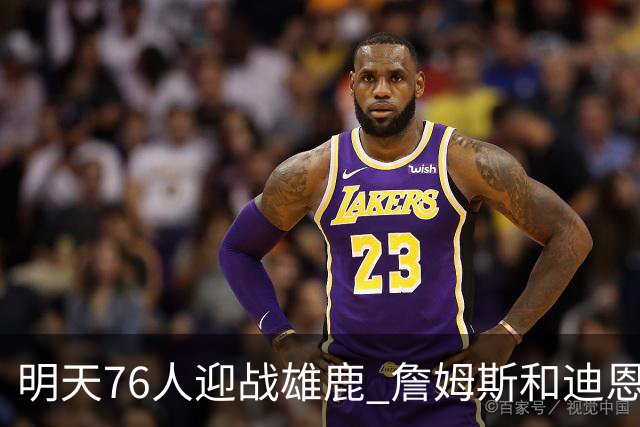 明天76人迎战雄鹿 詹姆斯&迪恩·韦德出战成疑 恩比德可以出战