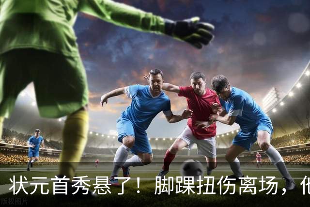 状元首秀悬了！脚踝扭伤离场，他边走边说我没事