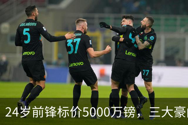 24岁前锋标价5000万镑，三大豪门被劝出手